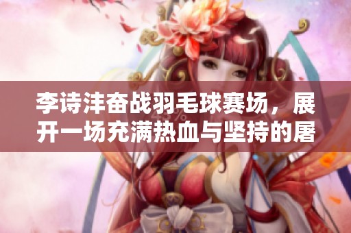 李诗沣奋战羽毛球赛场，展开一场充满热血与坚持的屠龙传奇