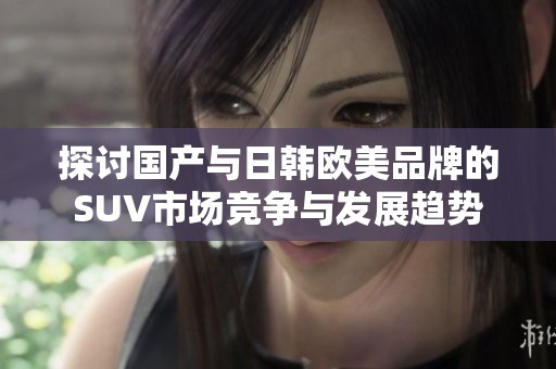 探讨国产与日韩欧美品牌的SUV市场竞争与发展趋势