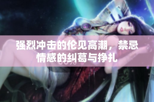 强烈冲击的伦见高潮，禁忌情感的纠葛与挣扎