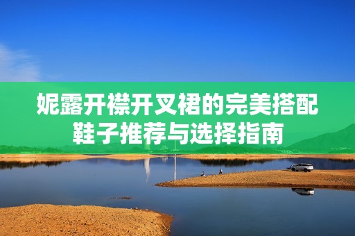 妮露开襟开叉裙的完美搭配鞋子推荐与选择指南