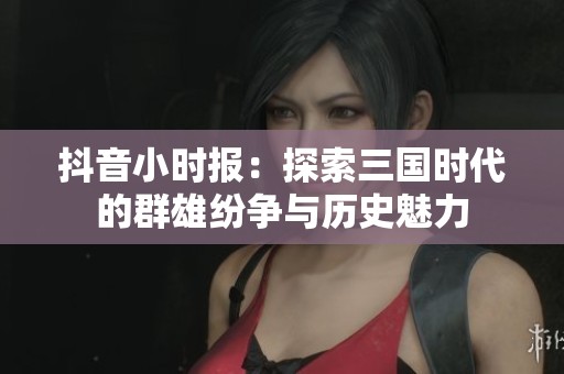 抖音小时报：探索三国时代的群雄纷争与历史魅力