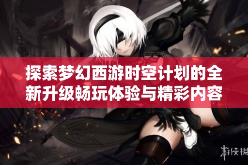 探索梦幻西游时空计划的全新升级畅玩体验与精彩内容
