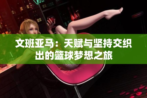 文班亚马：天赋与坚持交织出的篮球梦想之旅