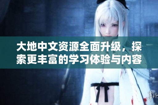 大地中文资源全面升级，探索更丰富的学习体验与内容选择