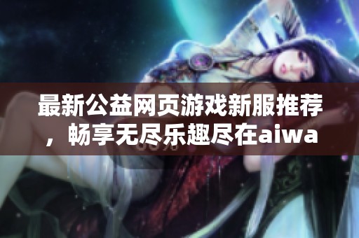 最新公益网页游戏新服推荐，畅享无尽乐趣尽在aiwan91