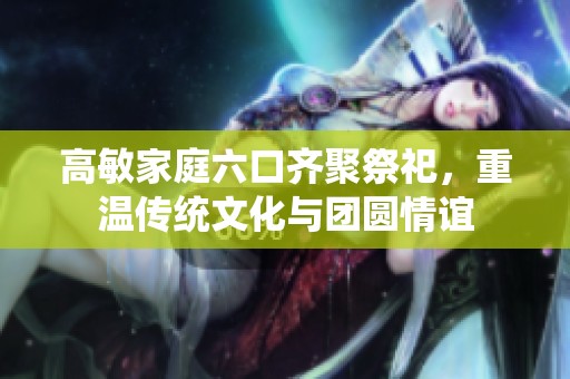 高敏家庭六口齐聚祭祀，重温传统文化与团圆情谊