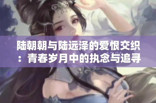 陆朝朝与陆远泽的爱恨交织：青春岁月中的执念与追寻