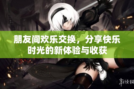 朋友间欢乐交换，分享快乐时光的新体验与收获