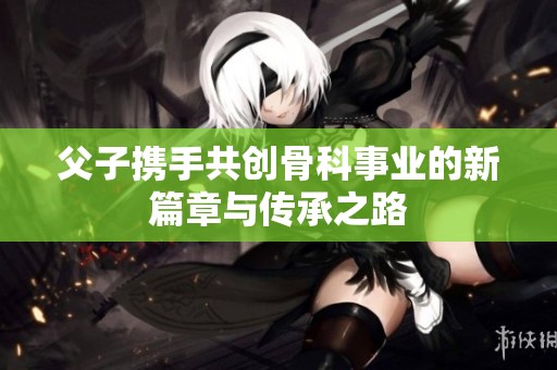 父子携手共创骨科事业的新篇章与传承之路