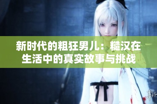 新时代的粗狂男儿：糙汉在生活中的真实故事与挑战