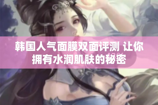 韩国人气面膜双面评测 让你拥有水润肌肤的秘密