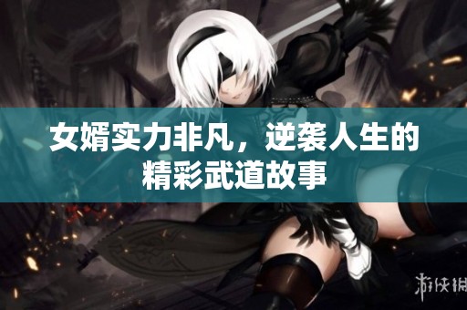 女婿实力非凡，逆袭人生的精彩武道故事