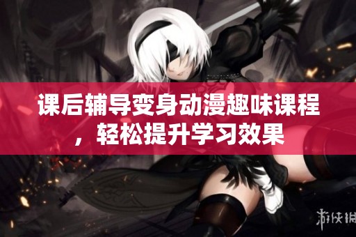 课后辅导变身动漫趣味课程，轻松提升学习效果