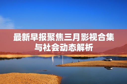 最新早报聚焦三月影视合集与社会动态解析