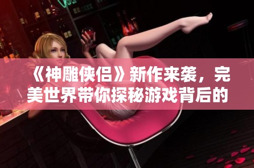 《神雕侠侣》新作来袭，完美世界带你探秘游戏背后的故事与魅力