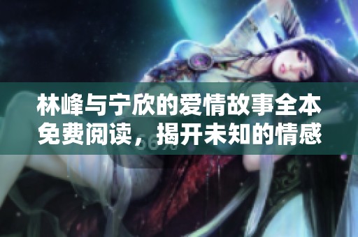 林峰与宁欣的爱情故事全本免费阅读，揭开未知的情感篇章