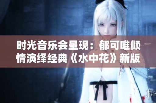 时光音乐会呈现：郁可唯倾情演绎经典《水中花》新版本