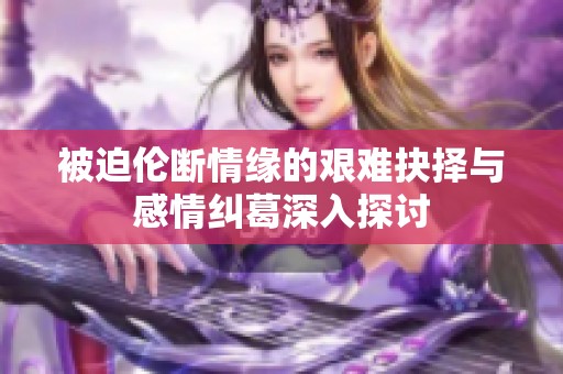 被迫伦断情缘的艰难抉择与感情纠葛深入探讨