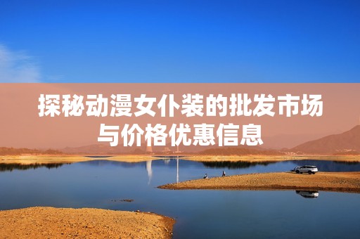 探秘动漫女仆装的批发市场与价格优惠信息