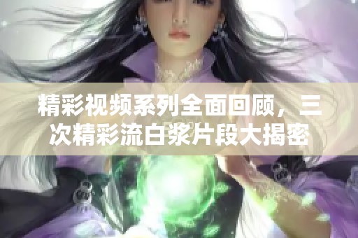 精彩视频系列全面回顾，三次精彩流白浆片段大揭密