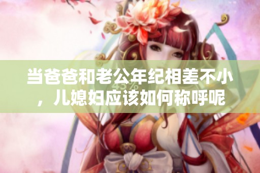 当爸爸和老公年纪相差不小，儿媳妇应该如何称呼呢