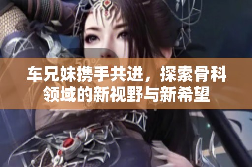车兄妹携手共进，探索骨科领域的新视野与新希望
