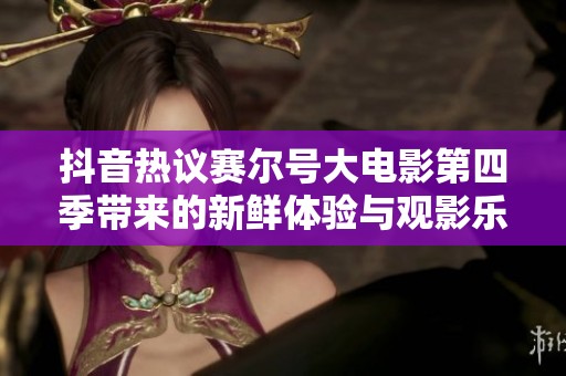 抖音热议赛尔号大电影第四季带来的新鲜体验与观影乐趣