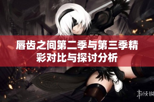 唇齿之间第二季与第三季精彩对比与探讨分析