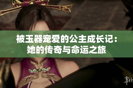 被玉器宠爱的公主成长记：她的传奇与命运之旅