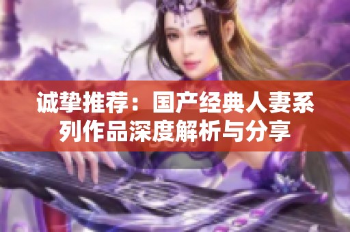 诚挚推荐：国产经典人妻系列作品深度解析与分享