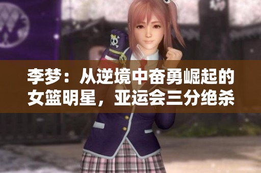 李梦：从逆境中奋勇崛起的女篮明星，亚运会三分绝杀背后的动人故事