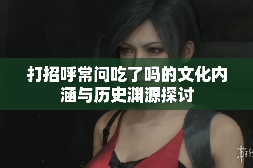 打招呼常问吃了吗的文化内涵与历史渊源探讨