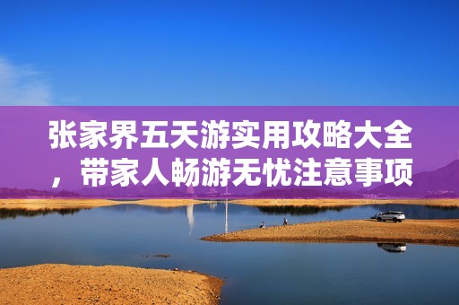 张家界五天游实用攻略大全，带家人畅游无忧注意事项