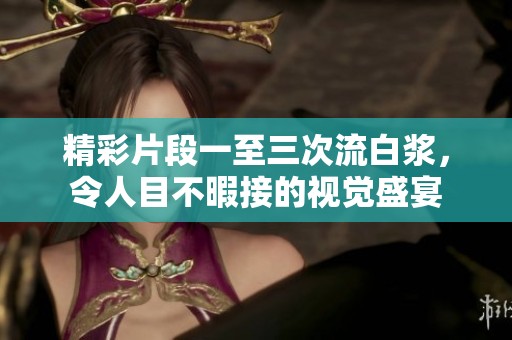 精彩片段一至三次流白浆，令人目不暇接的视觉盛宴
