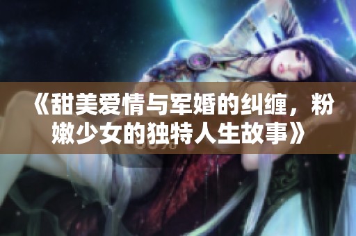 《甜美爱情与军婚的纠缠，粉嫩少女的独特人生故事》