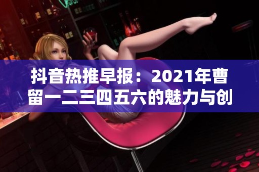 抖音热推早报：2021年曹留一二三四五六的魅力与创意盘点