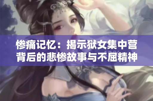 惨痛记忆：揭示狱女集中营背后的悲惨故事与不屈精神
