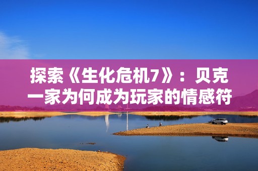 探索《生化危机7》：贝克一家为何成为玩家的情感符号