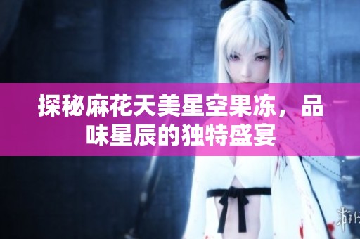 探秘麻花天美星空果冻，品味星辰的独特盛宴
