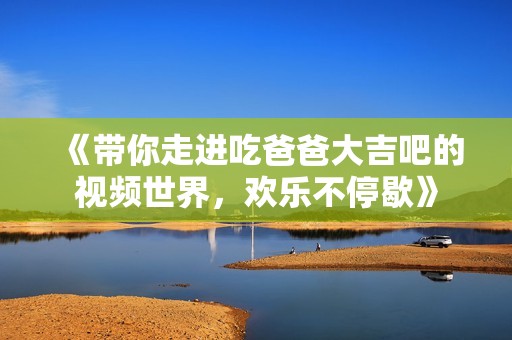 《带你走进吃爸爸大吉吧的视频世界，欢乐不停歇》