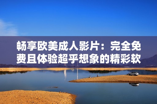 畅享欧美成人影片：完全免费且体验超乎想象的精彩软件推荐