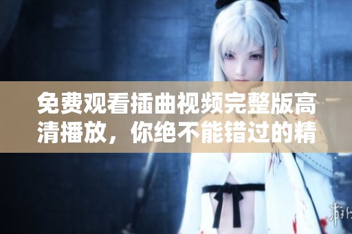 免费观看插曲视频完整版高清播放，你绝不能错过的精彩内容