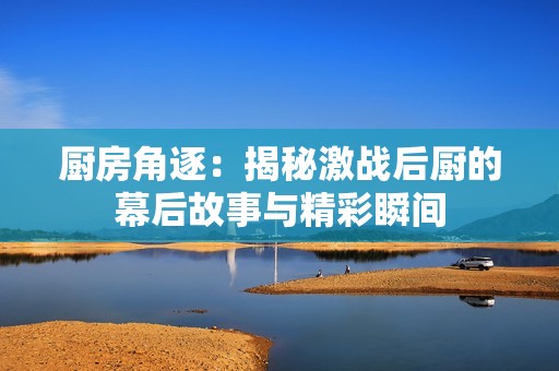 厨房角逐：揭秘激战后厨的幕后故事与精彩瞬间