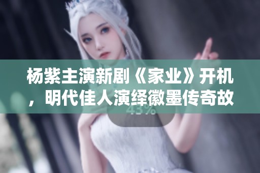 杨紫主演新剧《家业》开机，明代佳人演绎徽墨传奇故事