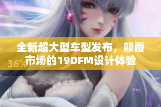 全新超大型车型发布，颠覆市场的19DFM设计体验