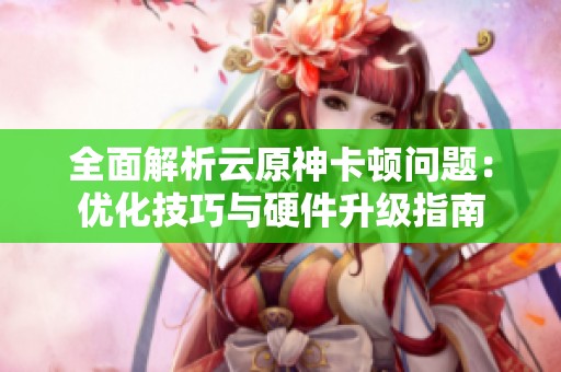 全面解析云原神卡顿问题：优化技巧与硬件升级指南