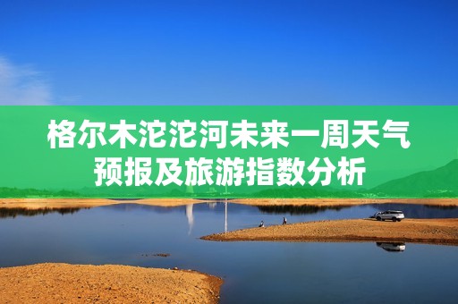 格尔木沱沱河未来一周天气预报及旅游指数分析
