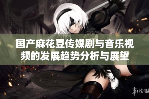 国产麻花豆传媒剧与音乐视频的发展趋势分析与展望