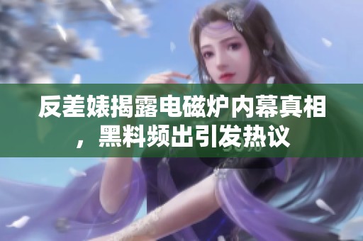 反差婊揭露电磁炉内幕真相，黑料频出引发热议