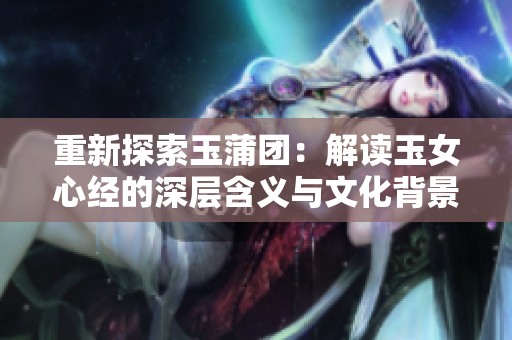 重新探索玉蒲团：解读玉女心经的深层含义与文化背景